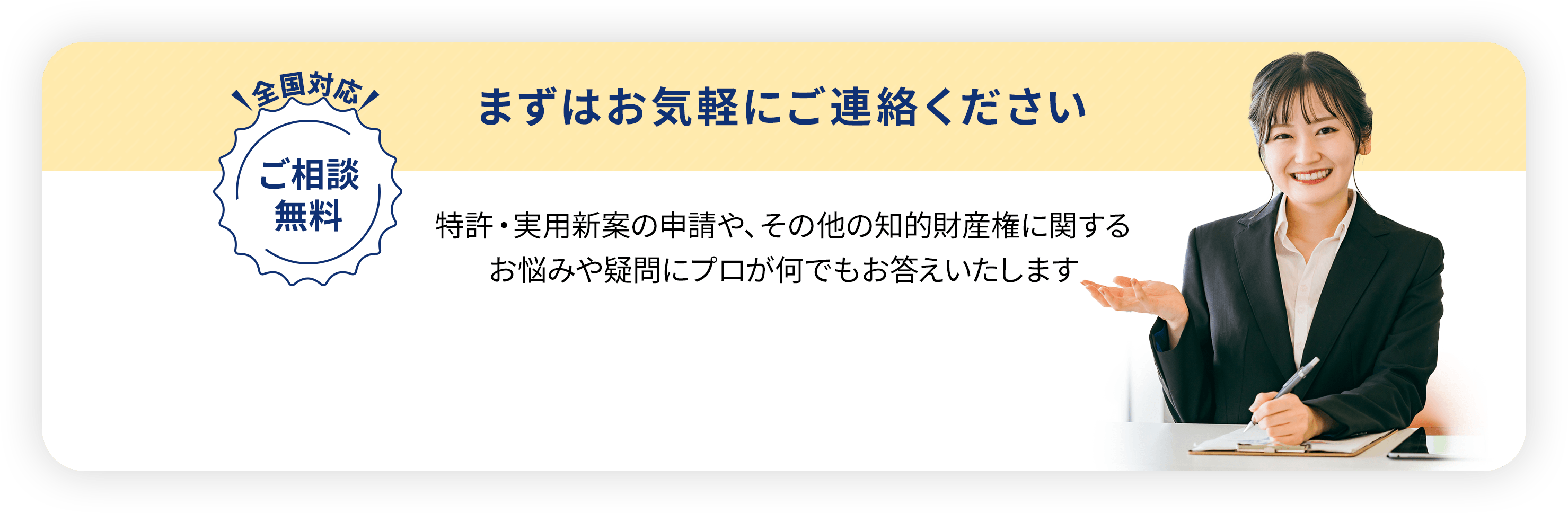 全国対応・ご相談無料／
                まずはお気軽にご連絡ください。特許・実用新案の申請や、
                その他の知的財産権に関するお悩みや疑問に
                プロが何でもお答えいたします
                