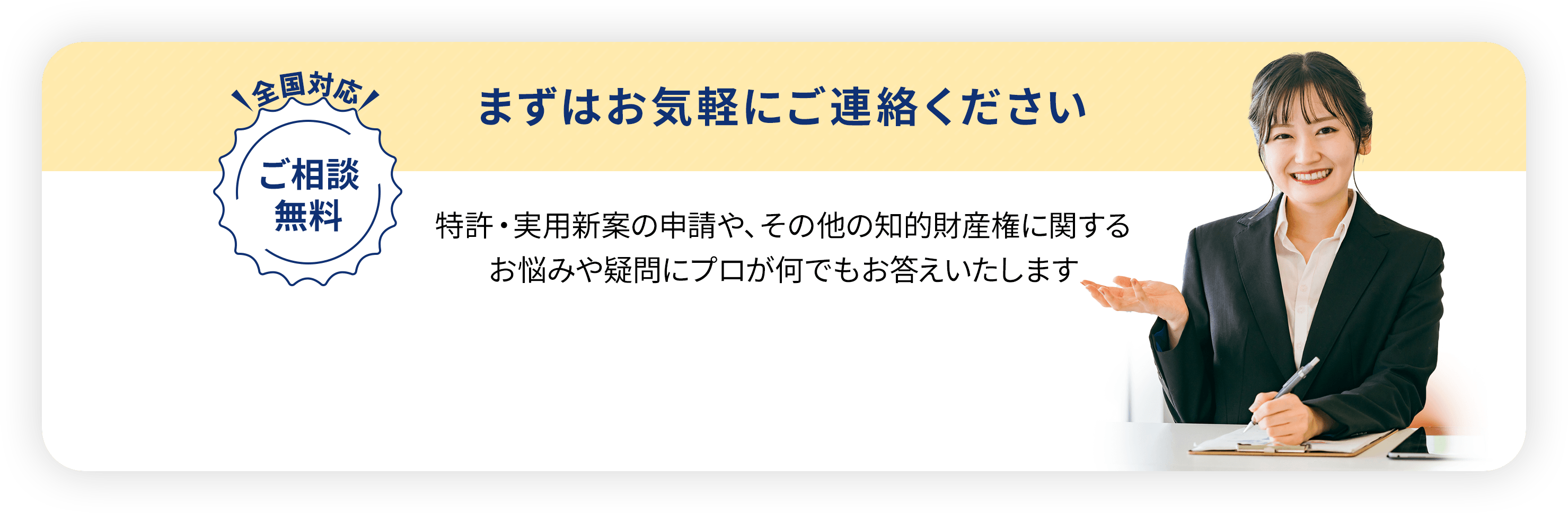 全国対応・ご相談無料／
                  まずはお気軽にご連絡ください。特許・実用新案の申請や、
                  その他の知的財産権に関するお悩みや疑問に
                  プロが何でもお答えいたします
                  