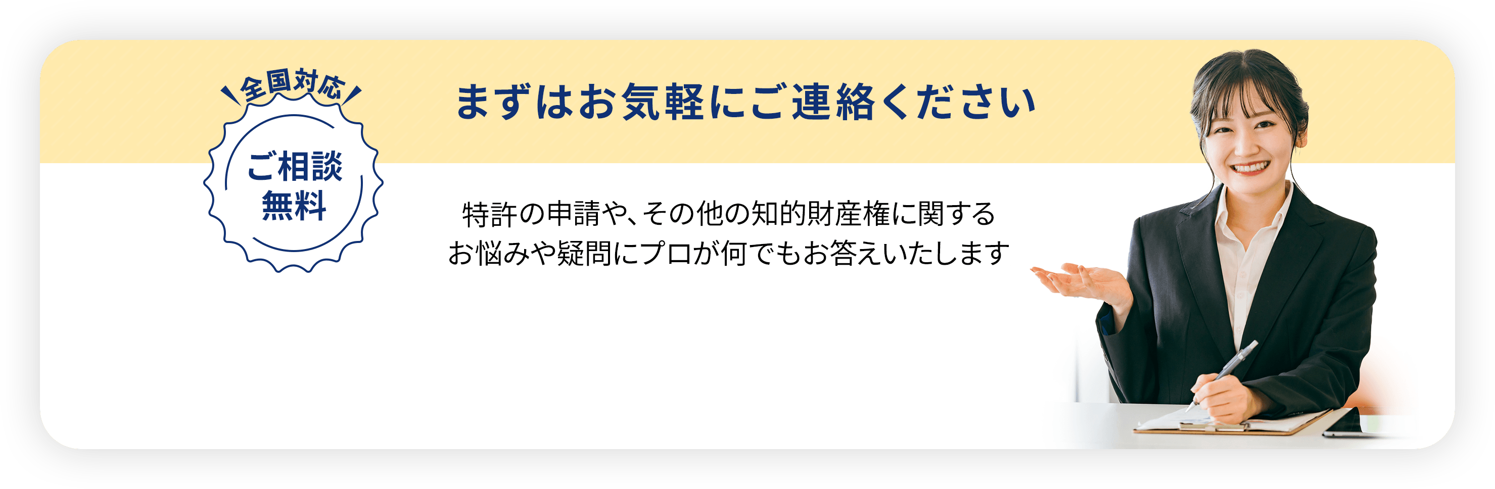 全国対応・ご相談無料／
                まずはお気軽にご連絡ください。特許・実用新案の申請や、
                その他の知的財産権に関するお悩みや疑問に
                プロが何でもお答えいたします
                